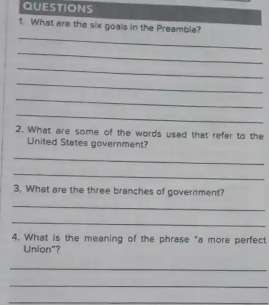 QUESTIONS
1. What are the six goals in the Preamble?
__
2. What are some of the words used that refer to the
United States government?
__
3. What are the three branches of government?
__
4. What is the meaning of the phrase "a more perfect
Union"?
__