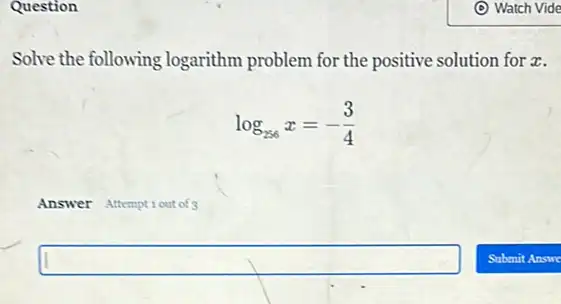 Question
Solve the following logarithm problem for the positive solution for z.
log_(256)x=-(3)/(4)
Answer Attemptiout of
square