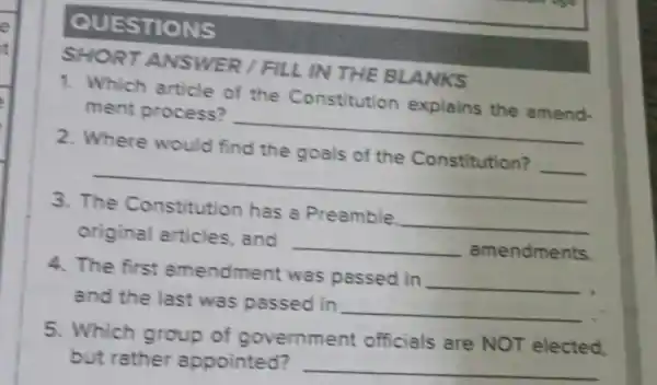 QUESTIONS
SHORT ANSWER /FILL IN THE BLANKS
1. Which article of the Constitution explains the amend.
ment process?
__
2. Where would find the goals of the Constitution?
__
__
3.
has a Preamble
__
original articles, and
__ amendments.
4. The first amendment was passed in
__
and the last was passed in
__
5. Which group of government officials are NOT elected.
but rather appointed? __