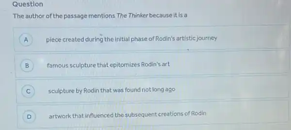 Question
The author of the passage mentions The Thinker because it is a
A piece created during the initial phase of Rodin's artistic journey
A
B famous sculpture that epitomizes Rodin's art B
C ) sculpture by Rodin that was found not long ago
D ) artwork that influenced the subsequent creations of Rodin