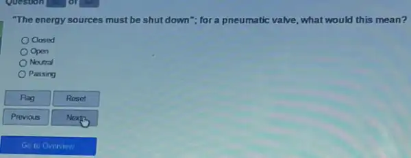 Question
"The energy sources must be shut down"; for a pneumatic valve, what would this mean?
Oclosed
Open
Neutral
Passing
Flag
Reset
Next