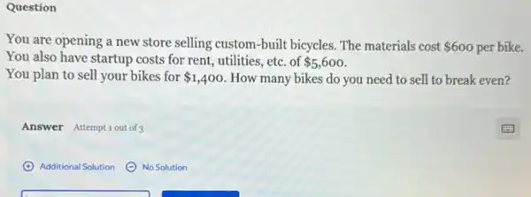 Question
You are opening a new store selling custom-built bicycles. The materials cost 600 per bike.
You also have startup costs for rent, utilities,etc. of 5,600
You plan to sell your bikes for 1,400 How many bikes do you need to sell to break even?
Answer Attemptiout of 3
Additional Solution
No Solution