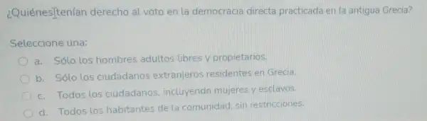 ¿Quiénes]ten(an derecho al voto en la democracia directa practicada en la antigua Grecia?
Seleccione una:
a. Sólo los hombres adultos libres y propietarios.
b. Sólo los ciudadanos extranjeros residentes en Grecia.
c. Todos los ciudadanos incluyendo mujeres y esclavos.
d. Todos los habitantes de la comunidad sin restricciones.