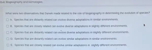 Quiz Biogoography and Homologios
What were two observations that Danwin made related to the role of biogeography in determining the evolution of species?
A. Species that are distantly related can evolve diverse adaptations in similar environments.
B. Species that are closely related can evolve diverse adaptations in slightly different environments.
C. Species that are distantly related can evolve diverse adaptations in slightly different environments.
D. Species that are distantly related can evolve similar adaptations in similar environments.
E. Species that are closely related can evolve similar adaptations in slightly different environments.