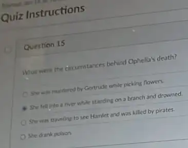 Quiz Instructions
Question 15
What were the circumstances behind Ophelia's death?
She was murdered by Gertrude while picking flowers.
She fell into a river while standing on a branch and drowned.
She was traveling to see Hamlet and was killed by pirates.
She drank poison