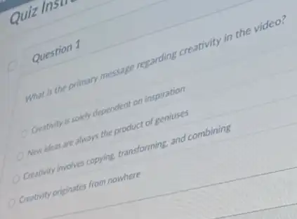 Quiz
Question 1
What is the primary message regarding creativity in the video?
Creativity is solely dependent on inspiration
Newideas are always the product of geniuses
Creativity involves copying transforming and combining
Creativity originates from nowhere