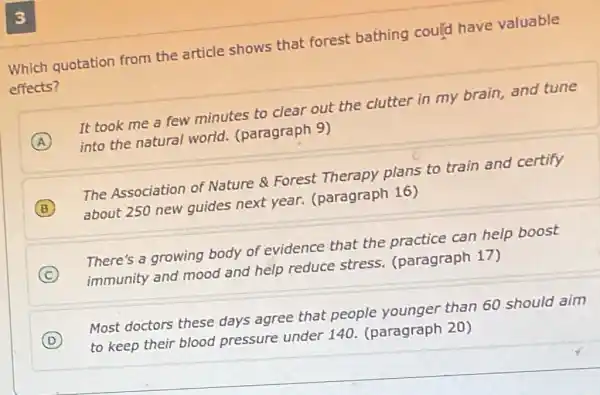 Which quotation from the article shows that forest bathing could have valuable
effects?
A
It took me a few minutes to clear out the clutter in my brain, and tune
into the natural world. (paragraph 9)
B
about 250 new guides next year.(paragraph 16)
The Association of Nature & Forest Therapy plans to train and certify
C
immunity and mood and help reduce stress (paragraph 17)
There's a growing body of evidence that the practice can help boost
D
to keep their blood pressure under 140. (paragraph 20)
Most doctors these days agree that people younger than 60 should aim