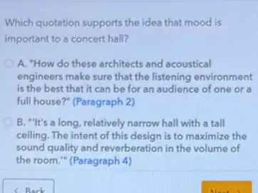 Which quotation supports the idea that mood is
important to a concert hall?
A. "How do these architects and acoustical
engineers make sure that the listening environment
is the best that it can be for an audience of one or a
full house?" (Paragraph 2)
B. "It's a long relatively narrow hall with a tall
ceiling. The intent of this design is to maximize the
sound quality and reverberation in the volume of
the room." (Paragraph 4)