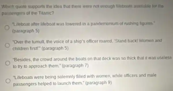 Which quote supports the idea that there were not enough Iliteboats available for the
passengers of the Titanic?
"Lifoboat after lifeboat was lowered in a pandemonium of rushing figuren.
(paragraph 5)
"Over the tumult, the voice of a ship's officer roared, "Stand backd Women and
children first!"(paragraph 5)
"Besides, the crowd around the boats on that deck was so thick that it was useless
to try to approach them." (paragraph 7)
"Lifeboats were being solemnly filled with women, while officers and male
passengers helped to launch them " (paragraph 9)