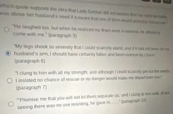 Which quote supports the idea that Lady Gordon did not believe thut her
was above her husband's need if it meant that one of them would probably out surrived?
"He laughed too, but when he realized my lears were in earnest he offered to
come with me.(paragraph 3)
"My legs shook so severely that I could scarcely stand, and if it had not been for mv
C husband's arm, I should have certainly fallen and been overrun by chaos?
(paragraph 6)
"I clung to him with all my strength and although I could scarcely get out the world.
I insisted no chance of rescue or no danger would make me depart from him
(paragraph 7)
"Promise me that you will not let them separate us," and clung to him until.attast
seeing there was no use resisting, he gave in.
__ (paragraph 10)