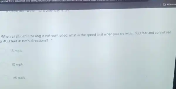 When a railroad crossing is not controlled, what is the speed limit when you are within 100 feet and cannot see
or 400 feet in both directions?
15 mph
10 mph
25 mph