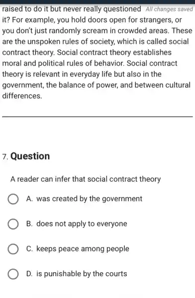 raised to do it but never really questioned All changes saved
it? For example,you hold doors open for strangers , or
you don't just randomly scream in crowded areas . These
are the unspoken rules of society,, which is called social
contract theory.. Social contract theory establishes
moral and political rules of behavior.Social contract
theory is relevant in everyday life but also in the
government, the balance of power,, and between cultural
differences.
7. Question
A reader can infer that social contract : theory
A. was created by the government
B. does not apply to everyone
C. keeps peace among people