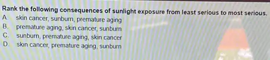 Rank the following consequences of sunlight exposure from least serious to most serious.
A. skin cancer, sunburn premature aging
B. premature aging, skin cancer, sunburn
C. sunburn, premature aging skin cancer
D. skin cancer, premature aging, sunburn