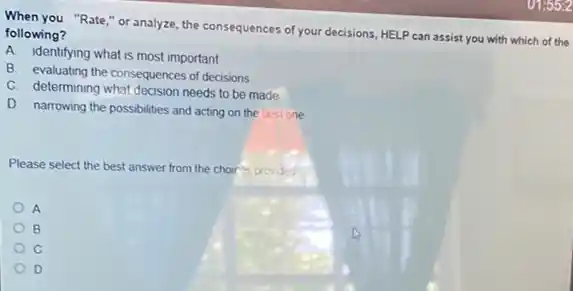 When you "Rate,"or analyze, the consequences of your decisions, HELP can assist you with which of the
following?
A identifying what is most important
B. evaluating the consequences of decisions
C. determining what decision needs to be made
D. narrowing the possibilities and acting on the best one
Please select the best answer from the choir is provided
B