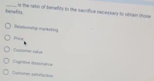 __ is the ratio of benefits to the sacrifice necessary to obtain those
benefits.
Relationship marketing
Price
Customer value
Cognitive dissonance
Customer satisfaction