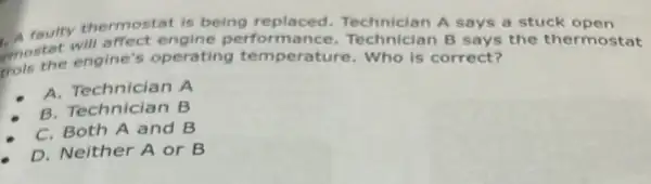 A raulty thermostat is being replaced Technician A says a stuck open
moster engine's operating tem perature. Who is correct?
ffect engine performance Technician B says the thermostat
A. Technician A
B. Technician B
C. Both A and B
D. Neither A or B