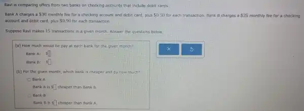 Ravi is comparing offers from two banks on checking accounts that include debit cards.
Bank A charges a 30 monthly fee for a checking account and debit card, plus 0.50 for each transaction. Bank B charges a 25 monthly fee for a checking
account and debit card , plus 0.90 for each transaction:
Suppose Ravi makes 15 transactions in a given month. Answer the questions below.
(a) How much would he pay at each bank for the given month?
Bank A: square 
Bank B: Ssquare 
(b) For the given month, which bank is cheaper and by how much?
Bank A
Bank A is Ssquare  cheaper than Bank B.
Bank B
Bank B is square  cheaper than Bank A.