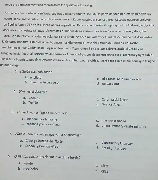 Read the announcement and then answer the questions following.
Buenas noches, señoras y señores. Les habla el comandante Trujillo. De parte de toda nuestra tripulación les
quiero dar la bienvenida a bordo de nuestro vuelo 412 con destino a Buenos Aires. Ustedes están volando en
un Boeing jumbo 747 de las Líneas Aéreas Argentinas. Esta noche nuestro tiempo aproximado de vuelo será de
doce horas con veinte minutos. Llegaremos a Buenos Aires mañana por la mañana a las nueve y diez, hora
local. En este momento estamos volando a una altura de once mil metros ya una velocidad de mil doscientos
kilómetros por hora. Estamos a ciento cincuenta kilómetros al este del estado de Carolina del Norte.
Seguiremos el mar Caribe hasta llegar a Venezuela.Seguiremos hacia el sur sobrevolando el Brasil yel
Uruguay hasta llegar al aeropuerto de Ezeiza en Buenos Aires. Les deseamos un vuelo placentero y agradable.
Los dieciocho asistentes de vuelo que están en la cabina para servirles Harán todo lo posible para que tengan
un buen viaje.
1. ¿Quién está hablando?
a. el piloto
c. el agente de la línea aérea
b. el asistente de vuelo
d. un pasajero
2. ¿Cuál es el destino?
a. Caracas
c. Carolina del Norte
b. Trujillo
d. Buenos Aires
3. ¿Cuándo van a llegar a su destino?
a. mañana por la noche
c. hoy por la noche
b. mañana por la mañana
d. en dos horas y veinte minutos
4. ¿Cuáles son los países que van a sobrevolar?
a. Chile y Carolina del Norte
c. Venezuela y Uruguay
b. España y Buenos Aires
d. Brasil y Uruguay
5.¿Cuántos asistentes de vuelo están a bordo?
a. veinte
c. siete
b. dieciocho
d. once