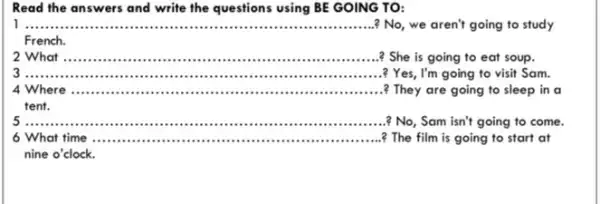 Read the answers and write the questions using BE GOING TO:
__ ? No, we aren't going to study
French.
2 What __
? She is going to eat soup.
__ ? Yes, I'm going to visit Sam.
4 Where __
? They are going to sleep in a
tent.
__
No, Sam isn't going to come.
6 What time __ ? The film is going to start at
nine o'clock.