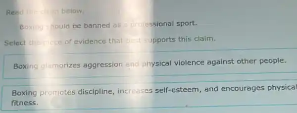 Read the claim below.
Boxing should be banned as professional sport.
Select the piece of evidence that best supports this claim.
Boxing glamorizes aggression and physical violence against other people.
Boxing promotes discipline, increases self-esteem, and encourages physical
fitness.