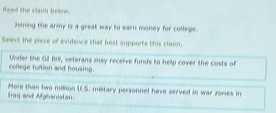 Read the claim below.
Joining the army is a great way to earn money for college.
Select the piece of evidence that best supports this claim.
Under the Gr Bill veterans may receive funds to help cover the costs of
college tuition and housing.
More than two million U.S. military personnel have served in war zones in
Ireg and Afghanistan.