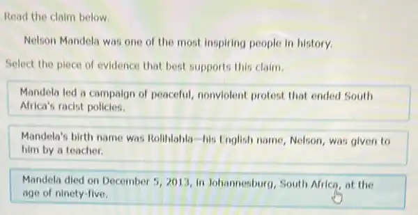 Read the claim below.
Nelson Mandela was one of the most inspiring people in history.
Select the piece of evidence that best supports this claim.
Mandela led a campaign of peaceful, nonviolent protest that ended South
Africa's racist policies.
Mandela's birth name was Roliblahla-his English name Nelson, was given to
him by a teacher.
Mandela died on December 5,2013, in Johannesburg, South Africa at the
age of ninety-five.