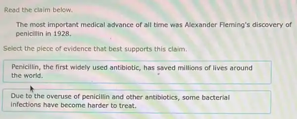 Read the claim below.
The most important medical advance of all time was Alexander Fleming's discovery of
penicillin in 1928.
Select the piece of evidence that best supports this claim.
Penicillin, the first widely used antibiotic, has saved millions of lives around
the world.
Due to the overuse of penicillin and other antibiotics, some bacterial
infections have become harder to treat.