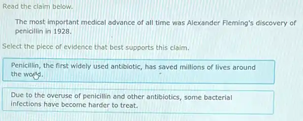 Read the claim below.
The most important medical advance of all time was Alexander Fleming's discovery of
penicillin in 1928.
Select the piece of evidence that best supports this claim.
Penicillin, the first widely used antibiotic, has saved millions of lives around
the wang.
Due to the overuse of penicillin and other antibiotics, some bacterial
infections have become harder to treat.