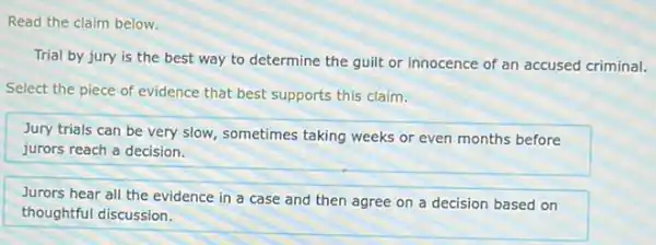 Read the claim below.
Trial by jury is the best way to determine the guilt or innocence of an accused criminal.
Select the piece of evidence that best supports this claim.
Jury trials can be very slow, sometimes taking weeks or even months before
jurors reach a decision.
Jurors hear all the evidence in a case and then agree on a decision based on
thoughtful discussion.