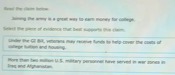 Read the daim below.
Joining the army is a great way to earn money for college.
Select the piece of evidence that best supports this claim.
Under the GI Bill,veterans may receive funds to help cover the costs of
college builtion and housing.
More than bwo million U.S. military personnel have served in war zones in
Trag and Afghanistan.