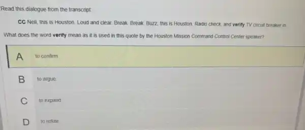 Read this dialogue from the transcript:
CC Neil, this is Houston. Loud and clear.Break. Break. Buzz, this is Houston. Radio check and verify TV circuit breaker in.
What does the word verify mean as it is used in this quote by the Houston Mission Command Control Center speaker?
A to confirm
B to argue
C to expand
D to refute