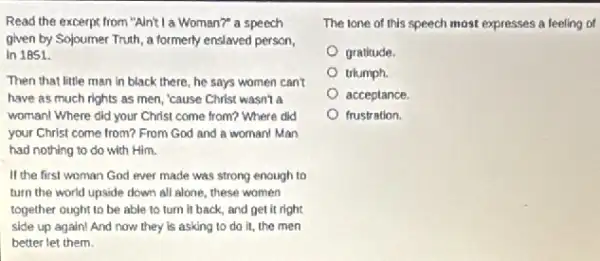 Read the excerpt from "Alnt! I a Woman?" a speech
given by Sojoumer Truth , a formerly enslaved person,
in 1851.
Then that little man in black there, he says women can't
have as much rights as men, "cause Christ wasn't a
woman! Where did your Christ come from? Where did
your Christ come from?From God and a woman! Man
had nothing to do with Him.
If the first woman God ever made was strong enough to
turn the world upside down all alone, these women
together ought to be able to turn it back, and get it right
side up again! And now they is asking to do it, the men
better let them.
The lone of this speech most expresses a feeling of
gratitude.
triumph.
acceptance.
frustration.