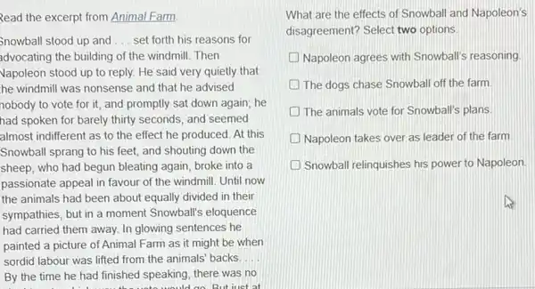 Read the excerpt from Animal Farm
Snowball stood up and __ set forth his reasons for
advocating the building of the windmill. Then
Vapoleon stood up to reply. He said very quietly that
he windmill was nonsense and that he advised
nobody to vote for it, and promptly sat down again; he
had spoken for barely thirty seconds, and seemed
almost indifferent as to the effect he produced At this
Snowball sprang to his feet, and shouting down the
sheep, who had begun bleating again, broke into a
passionate appeal in favour of the windmill. Until now
the animals had been about equally divided in their
sympathies, but in a moment Snowball's eloquence
had carried them away.In glowing sentences he
painted a picture of Animal Farm as it might be when
sordid labour was lifted from the animals' backs. __
By the time he had finished speaking, there was no
But iust at
What are the effects of Snowball and Napoleon's
disagreement? Select two options.
Napoleon agrees with Snowball's reasoning
The dogs chase Snowball off the farm
D The animals vote for Snowball's plans
Napoleon takes over as leader of the farm.
Snowball relinquishes his power to Napoleon