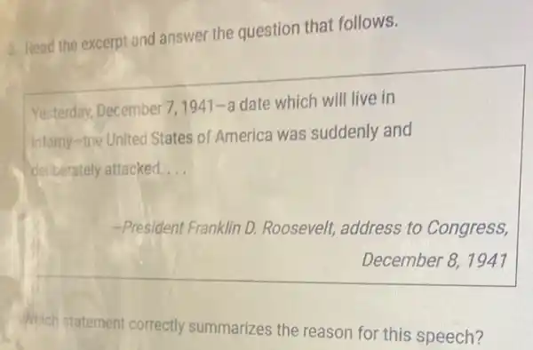 a. Read the excerpt and answer the question that follows.
Yesterday, December 7,1941-a date which will live in
Infamy-the United States of America was suddenly and
deliberately attacked. __
-President Franklin D.Roosevelt, address to Congress,
December 8, 1947
Which statement correctly summarizes the reason for this speech?