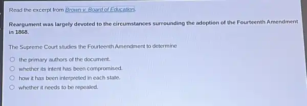 Read the excerpt from Brown v. Board of Education:
Reargument was largely devoted to the circumstances surrounding the adoption of the Fourteenth Amendment
in 1868.
The Supreme Court studies the Fourteenth Amendment to determine
the primary authors of the document.
whether its intent has been compromised.
how it has been interpreted in each state.
whether it needs to be repealed.