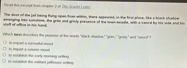 Read this excerpt from chapter 2 of The Scarlet Letter
The door of the jail being flung open from within, there appeared in the first place like a black shadow
emerging into sunshine, the grim and grisly presence of the town-beadle with a sword by his side and his
staff of office in his hand.
Which best describes the purpose of the words "black shadow," "grim,""grisly," and "sword"?
to impart a sorrowful mood
to impart a solemn mood
to establish the early morning setting
to establish the militant jailhouse setting