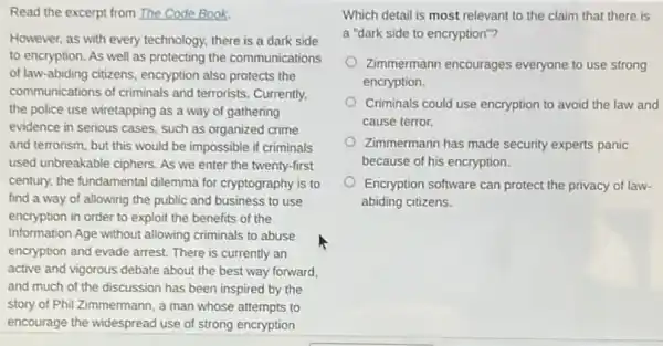 Read the excerpt from The Code Book.
However, as with every technology, there is a dark side
to encryption. As well as protecting the communications
of law-abiding citizens,encryption also protects the
communications of criminals and terrorists. Currently,
the police use wiretapping as a way of gathering
evidence in serious cases.such as organized crime
and terrorism, but this would be impossible if criminals
used unbreakable ciphers. As we enter the twenty -first
century, the fundamental dilemma for cryptography is to
find a way of allowing the public and business to use
encryption in order to exploit the benefits of the
Information Age without allowing criminals to abuse
encryption and evade arrest.There is currently an
active and vigorous debate about the best way forward.
and much of the discussion has been inspired by the
story of Phil Zimmermann a man whose attempts to
encourage the widespread use of strong encryption
Which detail is most relevant to the claim that there is
a "dark side to encryption"?
Zimmermann encourages everyone to use strong
encryption.
Criminals could use encryption to avoid the law and
cause terror.
Zimmermann has made security experts panic
because of his encryption.
Encryption software can protect the privacy of law-
abiding citizens.