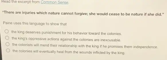 Read the excerpt from Common Sense.
"There are injuries which nature cannot forgive; she would cease to be nature if she did
Paine uses this language to show that
the king deserves punishment for his behavior toward the colonies.
the king's oppressive actions against the colonies are inexcusable.
the colonists will mend their relationship with the king if he promises them independence.
the colonies will eventually heal from the wounds inflicted by the king.