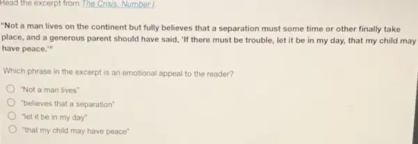 Read the excerpt from The Crisis, Number 1.
"Not a man lives on the continent but fully believes that a separation must some time or other finally take
place, and a generous parent should have said "If there must be trouble, let it be in my day, that my child may
have peace."
Which phrase in the excerpt is an emotional appeal to the reader?
"Not a man lives"
"believes that a separation"
"let it be in my day"
"that my child may have peace"