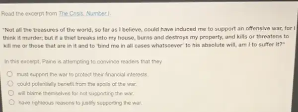 Read the excerpt from The Crisis. Number 1.
"Not all the treasures of the world, so far as I believe, could have induced me to support an offensive war,for I
think it murder; but if a thief breaks into my house, burns and destroys my property,and kills or threatens to
kill me or those that are in it and to "bind me in all cases whatsoever to his absolute will am I to suffer it?"
In this excerpt, Paine is attempting to convince readers that they
must support the war to protect their financial interests.
could potentially benefit from the spoils of the war.
will blame themselves for not supporting the war.
have righteous reasons to justify supporting the war.