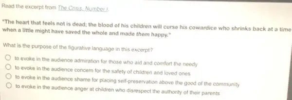 Read the excerpt from The Crisis. Number 1.
"The heart that feels not is dead; the blood of his children will curse his cowardice who shrinks back at a time
when a little might have saved the whole and made them happy."
What is the purpose of the figurative language in this excerpt?
to evoke in the audience admiration for those who aid and comfort the needy
to evoke in the audience concern for the safety of children and loved ones
to evoke in the audience shame for placing self-preservation above the good of the community
to evoke in the audience anger at children who disrespect the authority of their parents