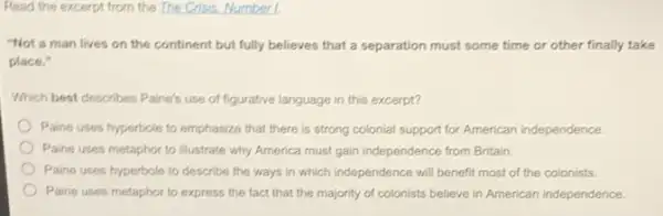 Read the excerpt from the The Crisis. Number L
"Not a man lives on the continent but fully believes that a separation must some time or other finally take
place."
Which best describes Paine's use of figurative language in this excerpt?
Paine uses hyperbole to emphasize that there is strong colonial support for American independence.
Paine uses metaphor to illustrate why America must gain independence from Britain.
Paine uses hyperbole to describe the ways in which independence will benefit most of the colonists.
Paine uses metaphor to express the fact that the majority of colonists believe in American independence.