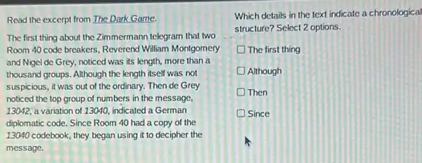 Read the excerpt from The Dark Game.
The first thing about the Zimmermann telegram that two
Room 40 code breakers Reverend William Montgomery
and Nigel de Grey,noticed was its length more than a
thousand groups. Although the length itself was not
suspicious, it was out of the ordinary. Then de Grey
noticed the top group of numbers in the message,
13042, a variation of 13040, indicated a German
diplomatic code. Since Room 40 had a copy of the
13040 codebook, they began using it to decipher the
message.
Which details in the text indicate a chronological
structure? Select 2 options.
The first thing
Although
Then
Since