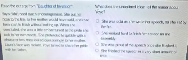 Read the excerpt from "Daughter of Imvention".
Yoyo didn't need much encouragement. She put her
nose to the fire, as her mother would have said and read
from start to finish without looking up. When she
concluded, she was a little embarrassed at the pride she
took in her own words. She pretended to qubble with a
phrase or two, then looked questioningly to her mother.
Laura's face was radiant Yoyo turned to share her pride
with her father.
What does the underlined idiom tell the reader about
Yoyo?
She was cold as she wrote her speech so she sat by
the fire.
She worked hard to finish her speech for the
assembly.
She was proud of the speech once she linished it.
She finished the speech in a very short amount of
time.