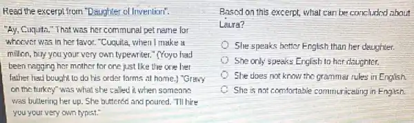 Read the excerpt from "Daughter of Invention":
"Ay, Cuquita."That was her communal pet name for
whoever was in her favor. "Cuquita, when I make a
million, buy you your very own typewriter." (Yoyu had
been nagging her mother for one just like the one her
father had bought to do his order forms at home,) "Gravy
on the turkey"was what she called it when someone
was buttering her up . She buttered and poured."TIll hire
you your very own typist?
Based on this excerpt what can be concluded about
Laura?
She speaks hatter English than her daughter.
She only speaks English to her daughter.
She does not know the grammar rules in English.
She is not comfortable communicating in English.
