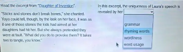 Read the excerpt from "Daughter of Invention".
"Sicks and stones don't break bones," she chanted.
Yoyo could tell, though by the look on her face, it was as
if one of those stones the kids had aimed at her
daughters had hit her.But she always pretended they
were at fault. "What did you do to provoke them? It takes
two to tangle, you know."
In this excerpt, the uniqueness of Laura's speech is
revealed by her
square 
grammar
rhyming words
wordiness