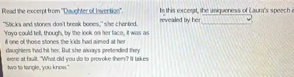 Read the excerpt from "Daughter of Invention".
"Sticks and stones don't break bones," she chanted.
Yoyo could tell, though by the look on her face, it was as
if one of those stones the kids had aimed at her
daughters had hit her.But she always pretended they
were at fault. "What did you do to provoke them? It takes
two to tangle, you know.
In this excerpt, the uniqueness of Laura's speech i
revealed by her square