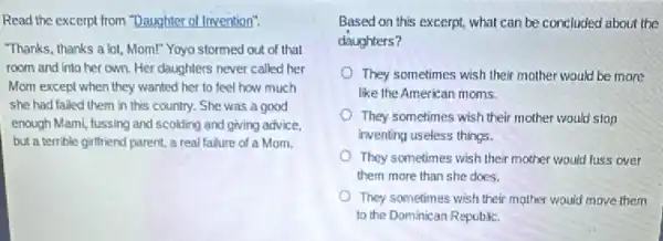 Read the excerpt from "Daughter of Invention".
"Thanks, thanks a lot, Mom!"Yoyo stormed out of that
room and into her own. Her daughters never called her
Mom except when they wanted her to feel how much
she had failed them in this country. She was a good
enough Mami, fussing and scolding and giving advice.
but a terrible girlfriend parent, a real failure of a Mom.
Based on this excerpt what can be concluded about the
daughters?
They sometimes wish their mother would be more
like the American moms.
They sometimes wish their mother would stop
inventing useless things.
They sometimes wish their mother would luss over
them more than she does.
They sometimes wish their mother would move them
to the Dominican Republic.