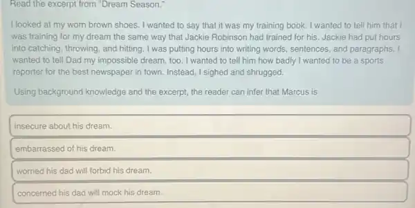 Read the excerpt from "Dream Season."
I looked at my worn brown shoes I wanted to say that it was my training book. I wanted to tell him that I
was training for my dream the same way that Jackie Robinson had trained for his. Jackie had put hours
into catching, throwing , and hitting. I was putting hours into writing words.sentences, and paragraphs.. I
wanted to tell Dad my impossible dream, too , I wanted to tell him how badly I wanted to be a sports
reporter for the best newspaper in town. Instead , I sighed and shrugged.
Using background knowledge and the excerpt the reader can infer that Marcus is
insecure about his dream.
embarrassed of his dream.
worried his dad will forbid his dream.
concerned his dad will mock his dream.