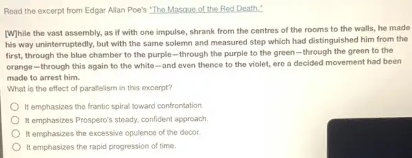 Read the excerpt from Edgar Allan Poe's "The Masque of the Red Death."
[While the vast assembly as if with one impulse, shrank from the centres of the rooms to the walls, he made
his way uninterruptedly, but with the same solemn and measured step which had distinguished him from the
first, through the blue chamber to the purple -through the purple to the green-through the green to the
orange-through this again to the white -and even thence to the violet, ere a decided movement had been
made to arrest him.
What is the effect of parallelism in this excerpt?
It emphasizes the frantic spiral toward confrontation.
It emphasizes Prospero's steady.confident approach.
It emphasizes the excessive opulence of the decor.
It emphasizes the rapid progression of time.